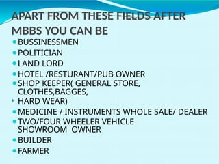 ⚫BUSSINESSMEN
⚫POLITICIAN
⚫LAND LORD
⚫HOTEL /RESTURANT/PUB OWNER
⚫SHOP KEEPER( GENERAL STORE,
CLOTHES,BAGGES,
 HARD WEAR)
⚫MEDICINE / INSTRUMENTS WHOLE SALE/ DEALER
⚫TWO/FOUR WHEELER VEHICLE
SHOWROOM OWNER
⚫BUILDER
⚫FARMER
APART FROM THESE FIELDS AFTER
MBBS YOU CAN BE
 