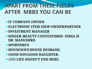 APART FROM THESE FIELDS
AFTER MBBS YOU CAN BE
⚫IT COMPANY OWNER
⚫ELECTRONIC ITEM SHOP OWNER/PARTNER
⚫INVESTMENT MANAGER
⚫SINGER /BEAUTY CONTEST(MISS INDIA IS
DR. MANUSHRI)
⚫SPORTSMEN
⚫HOUSEWIFE/HOUSE HUSBAND.
⚫GOOD SON/GOOD DAUGHTER.
⚫AND LIFE DOESN’T END HERE.
 
