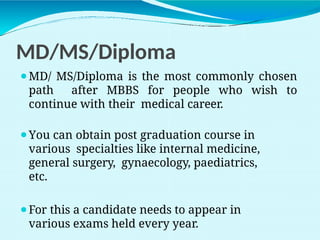 MD/MS/Diploma
⚫MD/ MS/Diploma is the most commonly chosen
path after MBBS for people who wish to
continue with their medical career.
⚫You can obtain post graduation course in
various specialties like internal medicine,
general surgery, gynaecology, paediatrics,
etc.
⚫For this a candidate needs to appear in
various exams held every year.
 