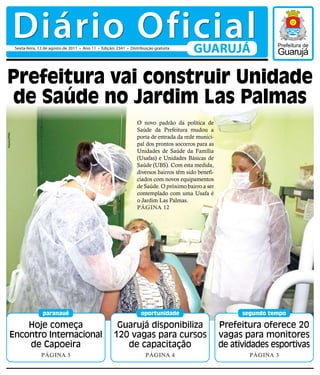 Diário Oficial
              Sexta-feira, 12 de agosto de 2011 • Ano 11 • Edição: 2341 • Distribuição gratuita
                                                                                                      GUARUJÁ

Prefeitura vai construir Unidade
de Saúde no Jardim Las Palmas
                                                                              O novo padrão da política de
                                                                              Saúde da Prefeitura mudou a
Arquivo/PMG




                                                                              porta de entrada da rede munici-
                                                                              pal dos prontos socorros para as
                                                                              Unidades de Saúde da Família
                                                                              (Usafas) e Unidades Básicas de
                                                                              Saúde (UBS). Com esta medida,
                                                                              diversos bairros têm sido benefi-
                                                                              ciados com novos equipamentos
                                                                              de Saúde. O próximo bairro a ser
                                                                              contemplado com uma Usafa é
                                                                              o Jardim Las Palmas.
                                                                              Página 12




                            paranauê                                            oportunidade                            segundo tempo

          Hoje começa                                             Guarujá disponibiliza                           Prefeitura oferece 20
      Encontro Internacional                                     120 vagas para cursos                            vagas para monitores
          de Capoeira                                               de capacitação                                de atividades esportivas
                           Página 5                                               Página 4                                Página 3
 