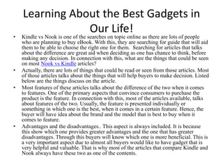 Learning About the Best Gadgets in
                Our Life!
•   Kindle vs Nook is one of the searches on topic online as there are lots of people
    who are planning to buy eBook. With this, they are searching for guide that will aid
    them to be able to choose the right one for them. Searching for articles that talks
    about the difference are great aid when deciding as one has chance to think, before
    making any decision. In connection with this, what are the things that could be seen
    on most Nook vs Kindle articles?
•   Actually, there are lots of things that could be read or seen from those articles. Most
    of those articles talks about the things that will help buyers to make decision. Listed
    below are the things discuss on the article.
•   Most features of these articles talks about the difference of the two when it comes
    to features. One of the primary aspects that convince consumers to purchase the
    product is the feature. In connection with this, most of the articles available, talks
    about features of the two. Usually, the feature is presented individually or
    something in which one is the best, when it comes in a certain feature. Hence, the
    buyer will have idea about the brand and the model that is best to buy when it
    comes to feature.
•   Advantages and the disadvantages.. This aspect is always included. It is because
    this show which one provides greater advantages and the one that has greater
    disadvantages. Through this buyers will know which one is more beneficial. This is
    a very important aspect due to almost all buyers would like to have gadget that is
    very helpful and valuable. That is why most of the articles that compare Kindle and
    Nook always have these two as one of the contents.
 