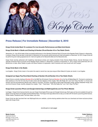 Press Release | For Immediate Release | December 8, 2010

Kropp Circle Invited Back To Louisiana For Live Acoustic Performances and Meet-And-Greets

Kropp Circle Back in Studio and Charting At Number 29 and Number 43 on Two Radio Charts

Alexandria, LA – Hot off the heels of their successful performance in the Ultimate Christmas Party & Concert at the Rapides Parish Coliseum in Alexandria,
Louisiana, Kropp Circle has been invited back to Alexandria for live acoustic performances and meet-and-greets on December 18, 2010. Kropp Circle will
be performing and making appearances for meet-and-greets at the Alexandria Mall and the Alexandria Zoo.

Kropp Circle recently performed with headlining international actress and singing sensation Emily Osment (Radio Disney, Hannah Montana) in the
Ultimate Christmas Party & Concert at the Rapides Parish Coliseum in Alexandria, Louisiana on November 27, 2010. Kropp Circle performed with Jim
McGorman on bass, Steve Fekete on guitar, and Steve Ferlazzo on keyboards—band musicians who have toured with Avril Lavigne.


Kropp Circle Back in the Studio

Los Angeles - Kropp Circle is back in the studio this week to record two new pop songs at Brian Malouf’s Cookie Jar studio in Los Angeles.


Unsigned Las Vegas Pop-Rock Band Charting at Number 29 and Number 43 on Two Radio Charts

Kropp Circle is currently charting at Number 29 on the R&R Top 40 Indicator Chart and Number 43 on the Top 40 Media Base AC. The band is maintaining
their positions on the Hot A/C and Top 40 radio charts with the releases of their singles “Who We Really Are” and “Can’t Stop The Rain” on iTunes and
Amazon and the accompanying official music videos on YouTube. The band, comprised of lead singer Remington Kropp, guitarist Sebastian Kropp, and
drummer Emerson Kropp, recently released four singles: “Feel,” “Fade Away,” “Who We Really Are,” and “Can’t Stop The Rain.”


Kropp Circle Launches iPhone and Google Android App and MyKroppCircle.com Fan Photo Website

Las Vegas - Kropp Circle has launched its very own Kropp Circle Apple iPhone app and Google Android app. Both apps are free and available through the
Apple iTunes App Store and Google’s Android Market Place. The Kropp Circle app allows fans to stay up to date with the band’s upcoming performances,
Twitter tweets, Facebook posts, YouTube videos, and more.

Kropp Circle has also launched their new MyKroppCircle.com website, a photo-sharing website where fans can download and share exclusive photos
taken with Kropp Circle.




                                                              (continued on next page)



Media Contact                                                                                                                           Public Relations
Stephanie Rachel                                                                                                                             Jeffrey Gold
Manager, Kropp Circle                                                                                                     indivisiblePR/Corpus Polymedia
mgmt@kroppcircle.com                                                                                                            ipr@corpuspolymedia.com
(702) 376-7033                                                www.kroppcircle.com                                                         (702) 727-1767
 