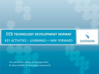 CCS TECHNOLOGY DEVELOPMENT NORWAY
KEY ACTIVITIES - LEARNINGS – WAY FORWARD




  The 3rd GCCSUS , Beijing 22-23 August 2012
  Dr. Klaus Schöffel, VP Technology, Gassnova SF
 