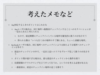考えたメモなど
4sq対応するときのポイントはこれかな

 4sqユーザの場合は、同じ場所へ複数回チェックインすることへのモチベーションが
 一定以上あると考えられる

   なので、最近頻繁にチェックインしている場所を優先的に扱うのが良さそう

   得られる像は「いつも行くあの場所のすぐ側にある、ちょっと素敵な場所」

facebookユーザの場合、同じ場所へのチェックインよりは似たような場所へのチェック
インが多そう

 最近のチェックインの中で、一定以上近いエリアをグループ化して扱うのが良さそ
 う

 ポイント間が遠すぎる場合は、最も最近のチェックインから数件を使う

 位置情報のクラスタリングをどうやって行うか、というのを考える必要があるな

 一番最初は、直近のチェックイン場所の近くを探そう
 