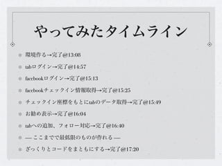 やってみたタイムライン
環境作る→完了@13:08

tabログイン→完了@14:57

facebookログイン→完了@15:13

facebookチェックイン情報取得→完了@15:25

チェックイン座標をもとにtabのデータ取得→完了@15:49

お勧め表示→完了@16:04

tabへの追加、フォロー対応→完了@16:40

---- ここまでで最低限のものが作れる ----

ざっくりとコードをまともにする→完了@17:20
 