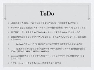 ToDo
tabに追加した場合、それを元にして更にリコメンドの精度をあげていく

サクサクと見て数個tab/フォローすればその後が結構使いやすくなるようにする

終了時に、データをまとめてfacebookへフィードするといいんじゃないかな

最新の場所だけをピックアップしてるけど、それよりももうちょい良い感じに出
せないかな

!   facebookのチェックイン最近3件について3件ずつ取得するとかがよさげ

!  結果セットが0だった場合(近所のものから段階的にデータ取得範囲を広げ
ていく(500m / 1500m / 3000m / 10000m))

facebookの最新チェックインから順にページングしつつアイテムを眺めていける
ようにする

リフレッシュトークンをちゃんと処理するようにする
 