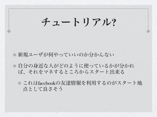 チュートリアル?


新規ユーザが何やっていいのか分かんない

自分の身近な人がどのように使っているかが分かれ
ば、それをマネするところからスタート出来る

これはfacebookの友達情報を利用するのがスタート地
点として良さそう
 