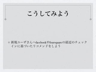 こうしてみよう



新規ユーザさんへfacebookやfoursquareの最近のチェック
インに基づいたリコメンドをしよう
 