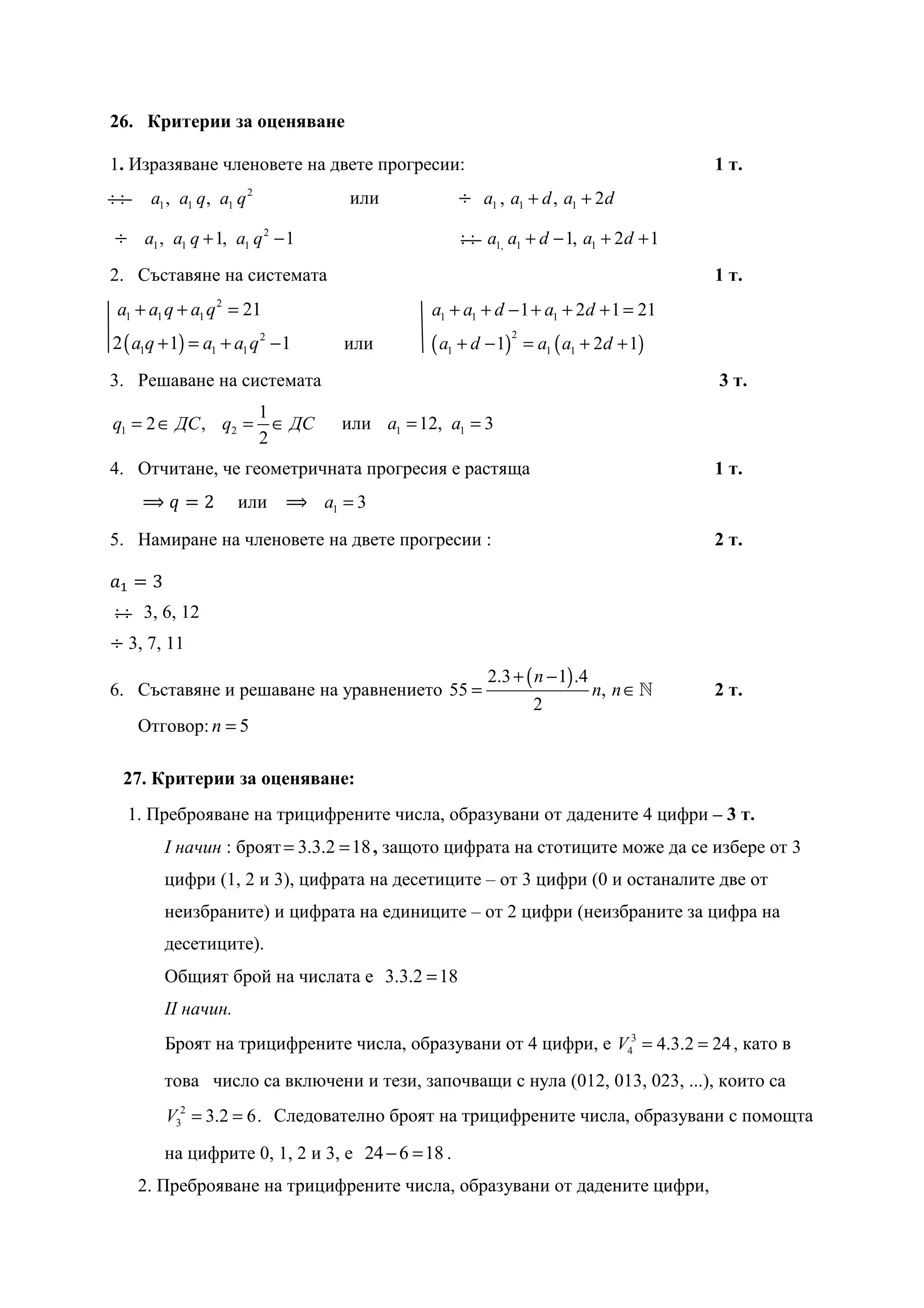 26. Критерии за оценяване

1. Изразяване членовете на двете прогресии:                                              1 т.
::     a1 , a1 q, a1 q 2             или           	ൊ a1 , a1 + d , a1 + 2d

	ൊ a1 , a1 q + 1, a1 q 2 − 1                        : : a1, a1 + d − 1, a1 + 2d + 1
2. Съставяне на системата                                                                1 т.
 a1 + a1 q + a1 q 2 = 21                       a1 + a1 + d − 1 + a1 + 2d + 1 = 21
2 ( a1q + 1) = a1 + a1 q 2 − 1                 ( a1 + d − 1)       = a1 ( a1 + 2d + 1)
                                                               2
                                    или
3. Решаване на системата                                                                 3 т.
                           1
q1 = 2 ∈ ДС , q2 =           ∈ ДС   или a1 = 12, a1 = 3
                           2
4. Отчитане, че геометричната прогресия е растяща                                        1 т.
      ⟹‫ݍ‬ൌ2           или ⟹ a1 = 3

5. Намиране на членовете на двете прогресии :                                            2 т.

ܽଵ ൌ 3
: : 3, 6, 12
ൊ 3, 7, 11
                                                        2.3 + ( n − 1) .4
6. Съставяне и решаване на уравнението 55 =                                  n, n ∈ ℕ    2 т.
                                                                    2
      Отговор: n = 5

  27. Критерии за оценяване:
     1. Преброяване на трицифрените числа, образувани от дадените 4 цифри – 3 т.
         I начин : броят = 3.3.2 = 18 , защото цифрата на стотиците може да се избере от 3
         цифри (1, 2 и 3), цифрата на десетиците – от 3 цифри (0 и останалите две от
         неизбраните) и цифрата на единиците – от 2 цифри (неизбраните за цифра на
         десетиците).
         Общият брой на числата е 3.3.2 = 18
         II начин.
         Броят на трицифрените числа, образувани от 4 цифри, е V43 = 4.3.2 = 24 , като в
         това число са включени и тези, започващи с нула (012, 013, 023, ...), които са
         V32 = 3.2 = 6. Следователно броят на трицифрените числа, образувани с помощта

         на цифрите 0, 1, 2 и 3, е 24 − 6 = 18 .
      2. Преброяване на трицифрените числа, образувани от дадените цифри,
 