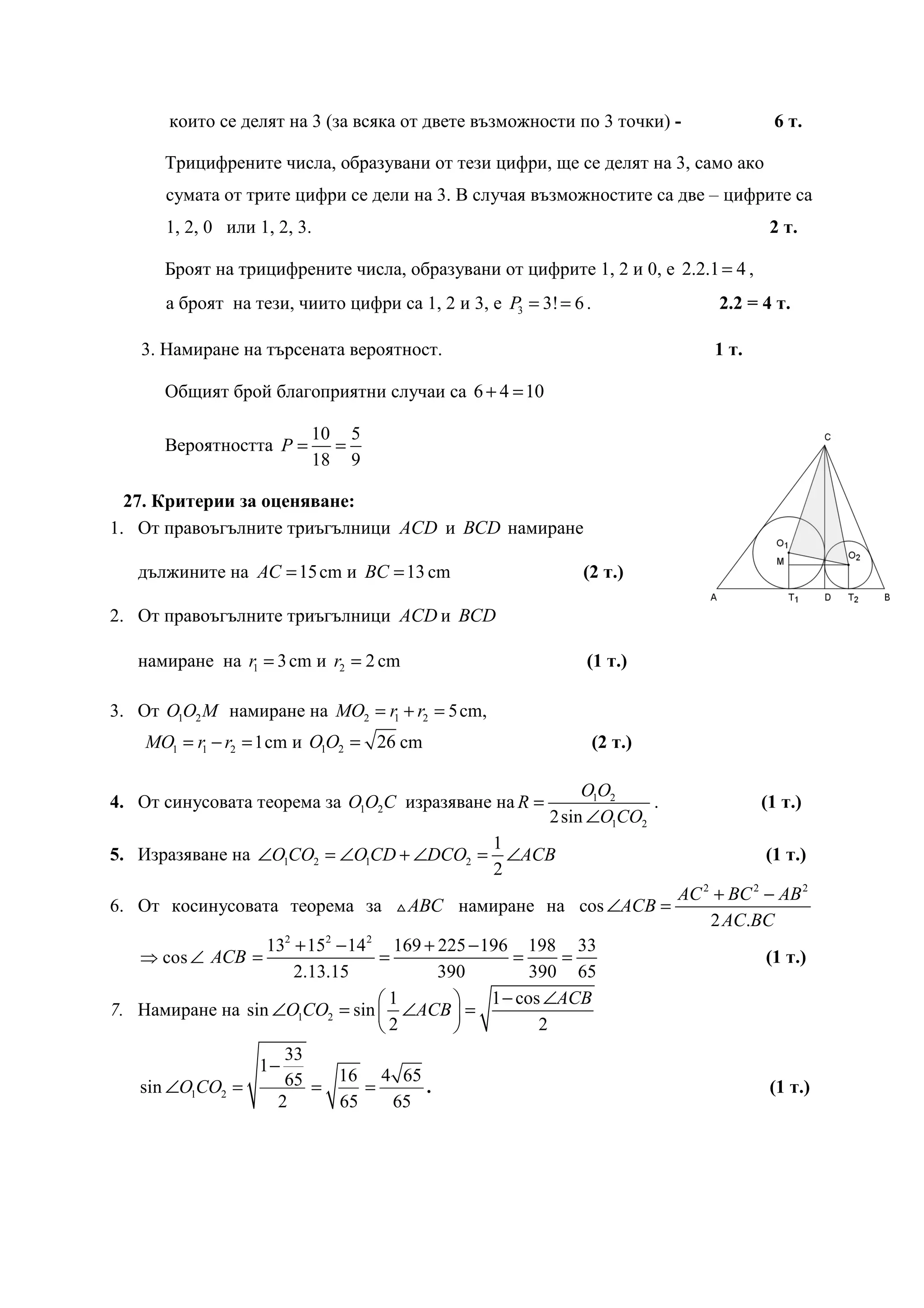 които се делят на 3 (за всяка от двете възможности по 3 точки) -                 6 т.

      Трицифрените числа, образувани от тези цифри, ще се делят на 3, само ако
      сумата от трите цифри се дели на 3. В случая възможностите са две – цифрите са
      1, 2, 0 или 1, 2, 3.                                                              2 т.

      Броят на трицифрените числа, образувани от цифрите 1, 2 и 0, е 2.2.1 = 4 ,
      а броят на тези, чиито цифри са 1, 2 и 3, е P3 = 3! = 6 .                 2.2 = 4 т.

   3. Намиране на търсената вероятност.                                         1 т.

      Общият брой благоприятни случаи са 6 + 4 = 10

                         10 5
      Вероятността P =     =
                         18 9

  27. Критерии за оценяване:
1. От правоъгълните триъгълници ACD и BCD намиране

   дължините на AC = 15 cm и BC = 13 cm                      (2 т.)

2. От правоъгълните триъгълници ACD и BCD

   намиране на r1 = 3 cm и r2 = 2 cm                          (1 т.)

3. От O1O2 M намиране на MO2 = r1 + r2 = 5 cm,
    MO1 = r1 − r2 = 1 cm и O1O2 = 26 cm                           (2 т.)

                                                              O1O2
4. От синусовата теорема за O1O2C изразяване на R =                   .                (1 т.)
                                                         2 sin ∠O1CO2
                                         1
5. Изразяване на ∠O1CO2 = ∠O1CD + ∠DCO2 = ∠ACB                                         (1 т.)
                                         2
                                                                           AC 2 + BC 2 − AB 2
6. От косинусовата теорема за △ ABC намиране на cos ∠ACB =
                                                                               2 AC.BC
                  132 + 152 − 14 2 169 + 225 − 196 198 33
   ⇒ cos ∠ ACB =                  =                =     =                             (1 т.)
                      2.13.15            390          390 65
                                  1           1 − cos ∠ACB
7. Намиране на sin ∠O1CO2 = sin  ∠ACB  =
                                  2                  2
                      33
                  1−
   sin ∠O1CO2 =       65 = 16 = 4 65 .                                                  (1 т.)
                     2     65    65
 