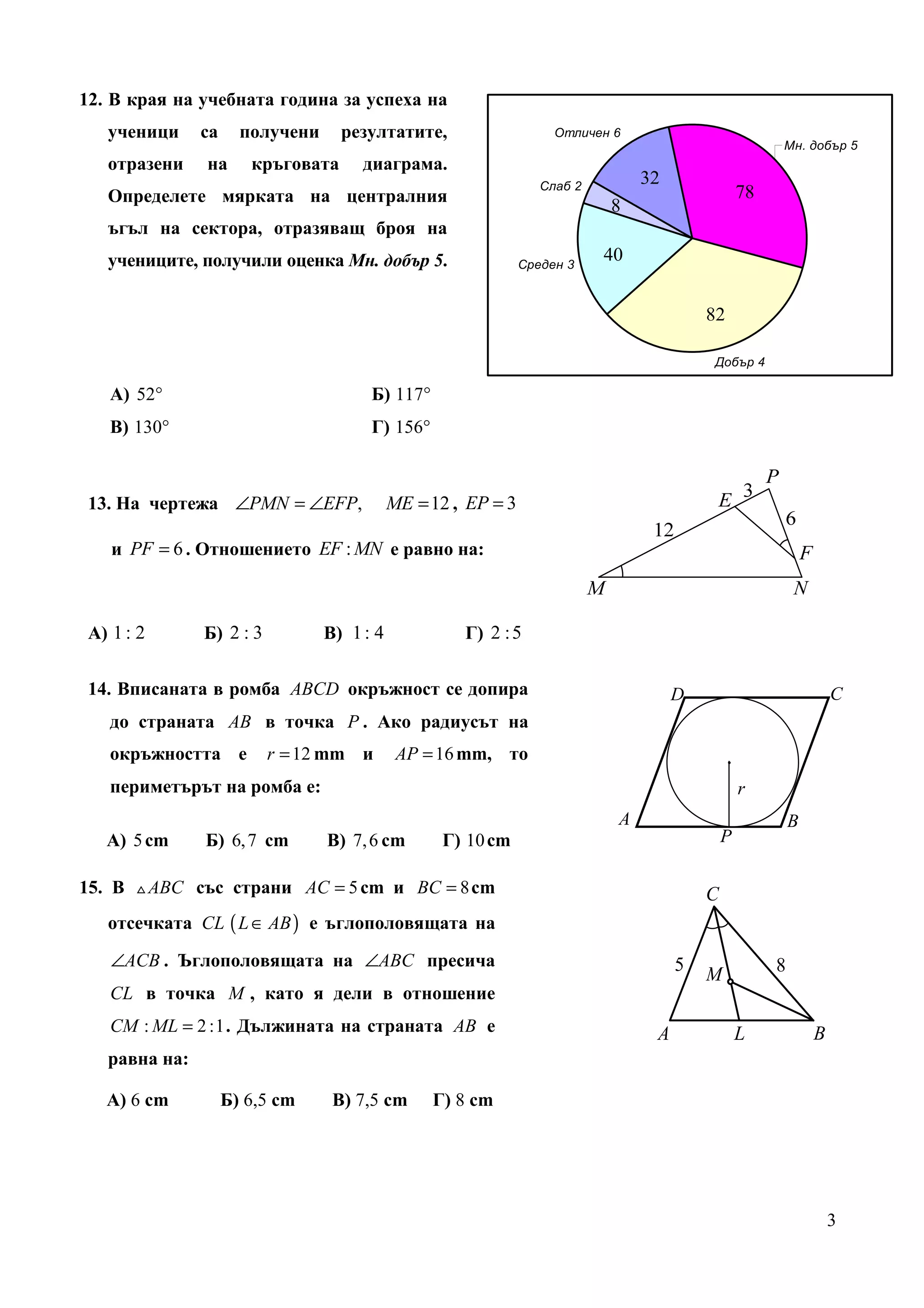 12. В края на учебната година за успеха на
   ученици     са     получени     резултатите,                     Отличен 6
                                                                                                       Мн. добър 5
   отразени    на      кръговата      диаграма.
                                                                  Слаб 2
                                                                                32
   Определете мярката на централния                                                               78
                                                                           8
   ъгъл на сектора, отразяващ броя на
   учениците, получили оценка Мн. добър 5.                     Среден 3
                                                                           40


                                                                                         82

                                                                                         Добър 4

   А) 52°                              Б) 117°
   В) 130°                             Г) 156°



13. На чертежа ∠PMN = ∠EFP,                 ME = 12 , EP = 3

   и PF = 6 . Отношението EF : MN е равно на:



А) 1 : 2       Б) 2 : 3          В) 1 : 4            Г) 2 : 5


14. Вписаната в ромба ABCD окръжност се допира                                       D                             C
   до страната AB в точка P . Ако радиусът на
   окръжността е          r = 12 mm и        AP = 16 mm, то                                   .
   периметърът на ромба е:                                                                        r
                                                                            A                              B
   А) 5 cm     Б) 6, 7 cm        В) 7, 6 cm       Г) 10 cm                                   P

15. В △ ABC със страни AC = 5 cm и BC = 8 cm                                             C
   отсечката CL ( L ∈ AB ) е ъглополовящата на

   ∠ACB . Ъглополовящата на ∠ABC пресича                                             5                 8
                                                                                         M
   CL в точка M , като я дели в отношение
   CM : ML = 2 :1 . Дължината на страната AB е                                   A                L            B
   равна на:

   А) 6 cm          Б) 6,5 cm     В) 7,5 cm      Г) 8 cm




                                                                                                                   3
 