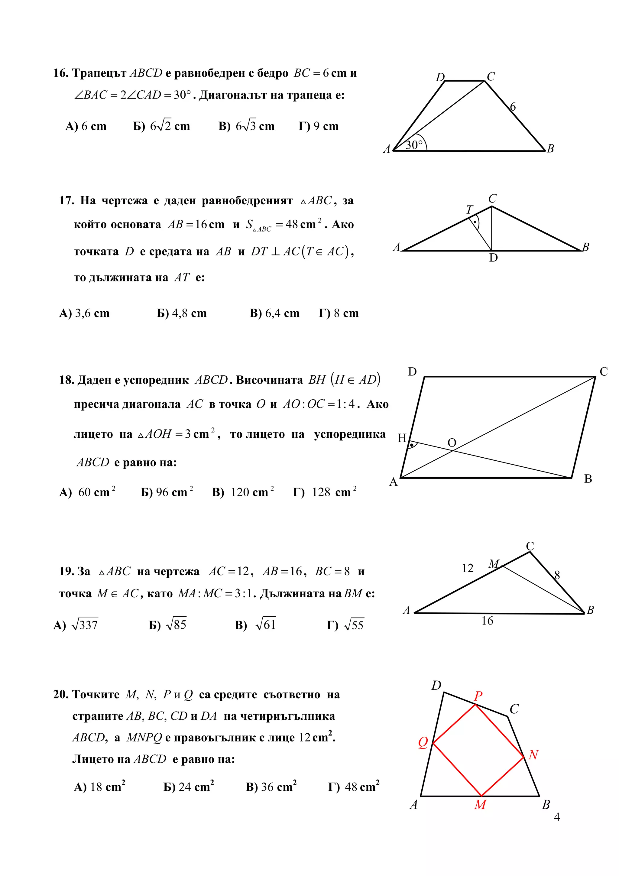 16. Трапецът ABCD е равнобедрен с бедро BC = 6 cm и                                  D                C
     ∠BAC = 2∠CAD = 30° . Диагоналът на трапеца е:
                                                                                                          6
  А) 6 cm        Б) 6 2 cm          В) 6 3 cm       Г) 9 cm
                                                                     A       30°                                  B



17. На чертежа е даден равнобедреният △ ABC , за                                                      C
                                                                                             T
     който основата AB = 16 cm и S△ ABC = 48 cm 2 . Ако                                          .

     точката D е средата на AB и DT ⊥ AC (T ∈ AC ) ,                     A                                                B
                                                                                                      D
     то дължината на AT е:

А) 3,6 cm           Б) 4,8 cm              В) 6,4 cm   Г) 8 cm




18. Даден е успоредник ABCD . Височината BH (H ∈ AD)
                                                                             D                                                С

     пресича диагонала AC в точка O и AO : OC = 1: 4 . Ако

     лицето на △ AOH = 3 cm 2 , то лицето на успоредника Н
                                                                             .           О
     ABCD е равно на:
                                                                     А                                                    В
            2                 2               2               2
А) 60 cm          Б) 96 cm        В) 120 cm       Г) 128 cm



                                                                                                              C
                                                                                                      M
19. За △ ABC на чертежа AC = 12 , AB = 16 , BC = 8 и                                         12
                                                                                                                      8
точка M ∈ AC , като MA : MC = 3:1 . Дължината на BM е:
                                                                             A                                            B
А)    337          Б)    85           В)     61         Г)    55                                     16




                                                                                     D
20. Точките M, N, P и Q са средите съответно на                                                   P
     страните AB, ВС, CD и DA на четириъгълника
                                                                                                          C

     ABCD, а MNPQ е правоъгълник с лице 12 cm2.                                  Q
     Лицето на ABCD е равно на:                                                                               N

     А) 18 cm2          Б) 24 cm2       В) 36 cm2        Г) 48 cm2
                                                                             A                    M               B
                                                                                                                      4
 