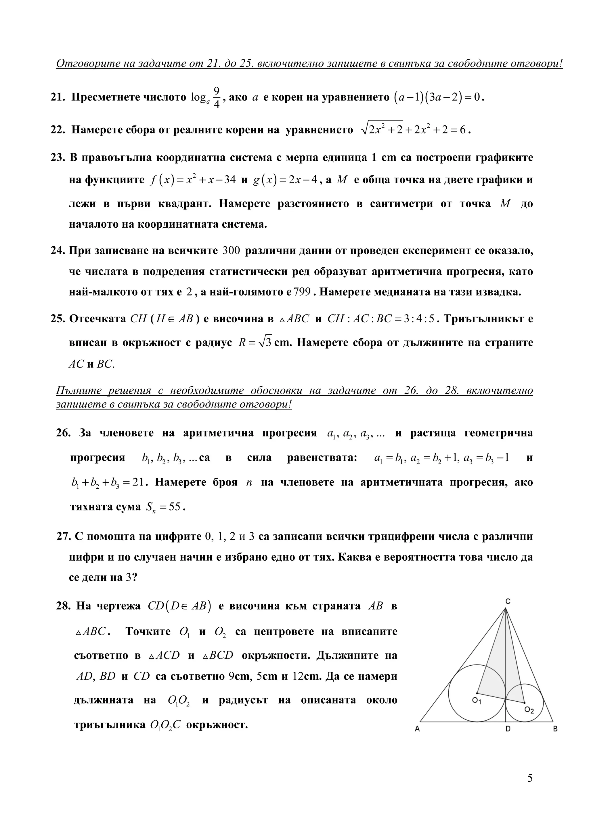 Отговорите на задачите от 21. до 25. включително запишете в свитъка за свободните отговори!

21. Пресметнете числото log a 9 , ако a е корен на уравнението ( a − 1)( 3a − 2 ) = 0 .
                              4

22. Намерете сбора от реалните корени на уравнението                 2 x2 + 2 + 2 x2 + 2 = 6 .

23. В правоъгълна координатна система с мерна единица 1 cm са построени графиките
   на функциите f ( x ) = x 2 + x − 34 и g ( x ) = 2 x − 4 , а M е обща точка на двете графики и

   лежи в първи квадрант. Намерете разстоянието в сантиметри от точка M до
   началото на координатната система.

24. При записване на всичките 300 различни данни от проведен експеримент се оказало,
   че числата в подредения статистически ред образуват аритметична прогресия, като
   най-малкото от тях е 2 , а най-голямото е 799 . Намерете медианата на тази извадка.

25. Отсечката СН ( H ∈ AB ) е височина в △ ABC и CH : AC : BC = 3 : 4 : 5 . Триъгълникът е
   вписан в окръжност с радиус R = 3 cm. Намерете сбора от дължините на страните
   АС и ВС.

 Пълните решения с необходимите обосновки на задачите от 26. до 28. включително
 запишете в свитъка за свободните отговори!

 26. За членовете на аритметична прогресия a1 , a2 , a3 , ... и растяща геометрична

   прогресия       b1 , b2 , b3 , ... са   в   сила   равенствата:    a1 = b1 , a2 = b2 + 1, a3 = b3 − 1   и

    b1 + b2 + b3 = 21 . Намерете броя n на членовете на аритметичната прогресия, ако

   тяхната сума S n = 55 .

 27. С помощта на цифрите 0, 1, 2 и 3 са записани всички трицифрени числа с различни
   цифри и по случаен начин е избрано едно от тях. Каква е вероятността това число да
   се дели на 3?

 28. На чертежа CD ( D ∈ AB ) е височина към страната AB в

    △ ABC .   Точките O1 и O2 са центровете на вписаните

    съответно в △ ACD и △ BCD окръжности. Дължините на
     AD, BD и CD са съответно 9cm, 5cm и 12cm. Да се намери
    дължината на O1O2                и радиусът на описаната около

    триъгълника O1O2C окръжност.



                                                                                                           5
 