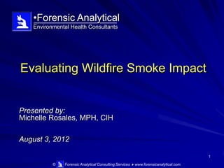 •Forensic Analytical
   Environmental Health Consultants




Evaluating Wildfire Smoke Impact


Presented by:
Michelle Rosales, MPH, CIH

August 3, 2012

                                                                                     1

          ©   Forensic Analytical Consulting Services  www.forensicanalytical.com
 