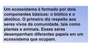 Um ecossistema é formado por dois
componentes básicos: o biótico e o
abiótico. O primeiro diz respeito aos
seres vivos da comunidade, tais como
plantas e animais. Esses seres
desempenham diferentes papeis em um
ecossistema que ocupam.
 