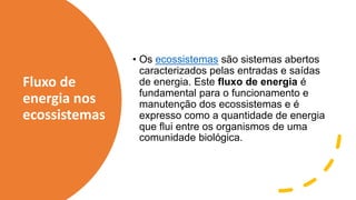 Fluxo de
energia nos
ecossistemas
• Os ecossistemas são sistemas abertos
caracterizados pelas entradas e saídas
de energia. Este fluxo de energia é
fundamental para o funcionamento e
manutenção dos ecossistemas e é
expresso como a quantidade de energia
que flui entre os organismos de uma
comunidade biológica.
 