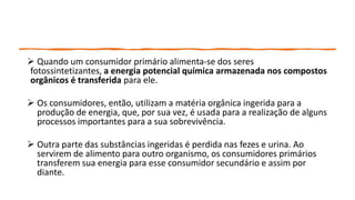  Quando um consumidor primário alimenta-se dos seres
fotossintetizantes, a energia potencial química armazenada nos compostos
orgânicos é transferida para ele.
 Os consumidores, então, utilizam a matéria orgânica ingerida para a
produção de energia, que, por sua vez, é usada para a realização de alguns
processos importantes para a sua sobrevivência.
 Outra parte das substâncias ingeridas é perdida nas fezes e urina. Ao
servirem de alimento para outro organismo, os consumidores primários
transferem sua energia para esse consumidor secundário e assim por
diante.
 