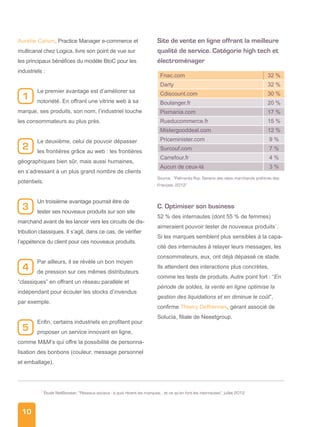 10
Aurélie Cahon, Practice Manager e-commerce et
multicanal chez Logica, livre son point de vue sur
les principaux bénéfices du modèle BtoC pour les
industriels :
Le premier avantage est d’améliorer sa
notoriété. En offrant une vitrine web à sa
marque, ses produits, son nom, l’industriel touche
les consommateurs au plus près.
Le deuxième, celui de pouvoir dépasser
les frontières grâce au web : les frontières
géographiques bien sûr, mais aussi humaines,
en s’adressant à un plus grand nombre de clients
potentiels.
Un troisième avantage pourrait être de
tester ses nouveaux produits sur son site
marchand avant de les lancer vers les circuits de dis-
tribution classiques. Il s’agit, dans ce cas, de vérifier
l’appétence du client pour ces nouveaux produits.
Par ailleurs, il se révèle un bon moyen
de pression sur ces mêmes distributeurs
“classiques” en offrant un réseau parallèle et
indépendant pour écouler les stocks d’invendus
par exemple.
Enfin, certains industriels en profitent pour
proposer un service innovant en ligne,
comme MM’s qui offre la possibilité de personna-
lisation des bonbons (couleur, message personnel
et emballage).
Site de vente en ligne offrant la meilleure
qualité de service. Catégorie high tech et
électroménager
Fnac.com 32 %
Darty 32 %
Cdiscount.com 30 %
Boulanger.fr 20 %
Pixmania.com 17 %
Rueducommerce.fr 15 %
Mistergooddeal.com 12 %
Priceminister.com 9 %
Surcouf.com 7 %
Carrefour.fr 4 %
Aucun de ceux-là 3 %
Source : “Palmarès Ifop, Generix des sites marchands préférés des
Français, 2012”
C. Optimiser son business
52 % des internautes (dont 55 % de femmes)
aimeraient pouvoir tester de nouveaux produits7
.
Si les marques semblent plus sensibles à la capa-
cité des internautes à relayer leurs messages, les
consommateurs, eux, ont déjà dépassé ce stade.
Ils attendent des interactions plus concrètes,
comme les tests de produits. Autre point fort : “En
période de soldes, la vente en ligne optimise la
gestion des liquidations et en diminue le coût”,
confirme Thierry Deffrennes, gérant associé de
Solucia, filiale de Neeetgroup.
7
Étude NetBooster, “Réseaux sociaux : à quoi rêvent les marques… et ce qu’en font les internautes”, juillet 2012
4
5
2
3
1
 