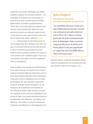 11
Augmenter ses ventes, développer son chiffre
d’affaires, proposer de nouveaux produits… Les
avantages ne manquent pas de pousser son
commerce en ligne, d’autant que les modèles
BtoB et BtoC se révèlent complémentaires.
“Notre site e-commerce était une évidence pour
renforcer notre activité VAD. Notre site nous
permet de toucher une cible plus large et aussi
un peu plus jeune que celle de notre vente à dis-
tance traditionnelle papier, explique Magalie
Leclercq, Responsable du site Ponroy.com. Le
réel avantage était donc d’élargir notre cible. De
plus, la réactivité d’internet et les coûts de mise
en œuvre moindres que le papier nous per-
mettent une plus grande souplesse par rapport à
notre activité vente à distance papier. Pour nous,
nos activités on et offline sont très complémen-
taires et synergiques.”
Toute enseigne commerciale reconnaît le besoin
d’une vitrine internet ; le marché et les consom-
mateurs l’imposent. Mais les interactions entre le
site et les boutiques physiques sont nombreuses :
il faut agir en bonne intelligence avec le réseau
de l’enseigne afin que l’activité en ligne entre
en bonne synergie avec les boutiques. Or, les
enseignes de la distribution se focalisent sur
leur activité de retailer. Elles viennent chercher
une expertise et des outils pour développer leurs
ventes en ligne. Les modes de fonctionnement et
d’organisation sont différents ; les repères sont
différents ; les profils en termes de ressources
humaines sont différents. Le site Clepsydre.com,
géré par Solucia, partenaire de Generix Group,
illustre la nécessité pour les industriels de créer
leur activité en ligne (voir encadré p 12).
Avis d’expert
Elvire Boutet, Directrice
de la Communication de Juva Santé
“La rentabilité demeure l’enjeu prin-
cipal. Maboutiquesante.com connaît
une croissance annuelle comprise
entre 10 et 15 %. Nous n’envisa-
geons pas de gros investissements
pour le développer. Avec un panier
moyen de 40 euros, le chiffre d’af-
faires généré n’est pas significatif
au regard de celui des GMS. Nous y
allons donc pas à pas.”
 