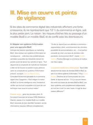 13
III. Mise en œuvre et points
de vigilance
Si les sites de commerce digital des industriels affichent une forte
croissance, ils ne représentent que 12 % du commerce en ligne, soit
la plus petite part. La raison : les risques d’échec liés au passage d’un
modèle BtoB à un modèle BtoC et de conflit avec les distributeurs.
A. Adapter son système d’information
pour une approche BtoC
Anticiper les besoins spécifiques au marketing
BtoC, faire évoluer son système d’information en
conséquence… voilà deux des problématiques
centrales auxquelles les industriels doivent ré-
pondre avant de lancer leur activité en ligne. “Tout
dépend de la complexité de l’activité de l’industriel.
L’idée est de trouver la solution la plus pérenne
selon la complexité du système d’information
présent, souligne Samuel Maitre-Jean,
Consultant fonctionnel spécialiste du e-commerce
digital chez Capgemini. Il faut intégrer la notion
de BtoC en bonne intelligence avec l’existant et
vérifier que tout est compatible d’un point de vue
technique mais aussi et surtout métier.”
Premier enjeu : gérer les données client. Si
l’on prend l’exemple de la base CRM (Relations
Clients), passer d’un modèle BtoB à un modèle
BtoC nécessite de bien identifier l’existant, car les
informations requises diffèrent complètement.
“Si elle ne répond pas aux attentes e-commerce –
segmentation client, enrichissement des données,
possibilité de personnalisation, etc. – il est parfois
conseillé de créer une base de données indé-
pendante, exclusivement BtoC”, insiste Aurélie
Cahon, Practice Manager e-commerce et multica-
nal chez Logica.
La question mérite donc d’être posée : faut-il relier
absolument les bases de données BtoB et BtoC au
sein d’un même système d’information ? Pour Elvire
Boutet, Directrice de la Communication de Juva
Santé, la réponse est non : “Il n’y a aucune interac-
tion entre nos bases de données BtoB et BtoC. Les
deux systèmes sont complètement indépendants
et n’ont rien à voir l’un avec l’autre. Il s’agit de deux
métiers différents !”
 