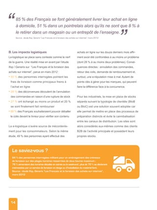 14
B. Les impacts logistiques
La logistique se place sans conteste comme le nerf
de la guerre. Une réalité mise en avant par l’étude
Ifop / Generix sur “Les Français et la livraison des
achats sur internet”, parue en mars 2012 :
• 55 % des personnes interrogées pointent les
frais de livraison comme principaux freins à
l’achat en ligne
• 28 % des déconvenues découlent de l’annulation
des commandes en raison d’une rupture de stock
• 27 % ont échangé au moins un produit et 20 %
se sont finalement fait rembourser
• 88 % des Français souhaiteraient pouvoir déballer
le colis devant le livreur pour vérifier son contenu
La e-logistique s’avère source de mécontente-
ment pour les consommateurs. Selon la même
étude, 49 % des personnes ayant effectué des
achats en ligne sur les douze derniers mois affir-
ment avoir été confrontées à au moins un problème
(dont 28 % à au moins deux problèmes). Consé-
quences directes : annulation des commandes,
retour des colis, demande de remboursement et,
surtout, une e-réputation mise à mal. Autant de
points clés à gérer pour les marques, qui peuvent
faire la différence face à la concurrence.
Pour les industriels, la mise en place de stocks
séparés suivant la typologie de clientèle (BtoB
ou BtoC) est une solution souvent adoptée car
elle permet de mettre en place des processus de
préparation distincts et évite la cannibalisation
entre les canaux de distribution. Les sites sont
alors considérés eux-mêmes comme des clients
B2B de l’activité principale et possèdent leurs
propres stocks.
Le saviez-vous ?
84 % des personnes interrogées militent pour un aménagement des créneaux
de livraison sur des plages horaires resserrées de deux heures maximum ;
76 % aimeraient des horaires décalés en soirée ou le week-end ; plus de 70 % se déclarent
intéressées par un service de livraison en étage ou d’installation du matériel livré.
Source : étude Ifop, Generix “Les Français et la livraison des achats sur internet”,
mars 2012
85 % des Français se font généralement livrer leur achat en ligne
à domicile, 51 % dans un pointrelais alors qu’ils ne sont que 8 % à
le retirer dans un magasin ou un entrepôt de l’enseigne.
Source : étude Ifop, Generix “Les Français et la livraison des achats sur internet”, mars 2012
“
”
 