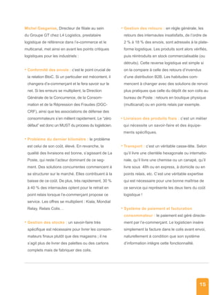 15
Michel Gasganias, Directeur de filiale au sein
du Groupe GT chez L4 Logistics, prestataire
logistique de référence dans l’e-commerce et le
multicanal, met ainsi en avant les points critiques
logistiques pour les industriels :
• Conformité des envois : c’est le point crucial de
la relation BtoC. Si un particulier est mécontent, il
changera d’e-commerçant et le fera savoir sur le
net. Si les erreurs se multiplient, la Direction
Générale de la Concurrence, de la Consom-
mation et de la Répression des Fraudes (DGC-
CRF), ainsi que les associations de défense des
consommateurs s’en mêlent rapidement. Le “zéro
défaut” est donc un MUST du process du logisticien.
• Problème du dernier kilomètre : le problème
est celui de son coût, élevé. En revanche, la
qualité des livraisons est bonne, s’agissant de La
Poste, qui reste l’acteur dominant de ce seg-
ment. Des solutions concurrentes commencent à
se structurer sur le marché. Elles contribuent à la
baisse de ce coût. De plus, très rapidement, 30 %
à 40 % des internautes optent pour le retrait en
point relais lorsque l’e-commerçant propose ce
service. Les offres se multiplient : Kiala, Mondial
Relay, Relais Colis…
• Gestion des stocks : un savoir-faire très
spécifique est nécessaire pour livrer les consom-
mateurs finaux plutôt que des magasins ; il ne
s’agit plus de livrer des palettes ou des cartons
complets mais de fabriquer des colis.
• Gestion des retours : en règle générale, les
retours des internautes insatisfaits, de l’ordre de
2 % à 18 % des envois, sont adressés à la plate-
forme logistique. Les produits sont alors vérifiés,
puis réintroduits en stock commercialisable (ou
détruits). Cette reverse logistique est simple si
on la compare à celle des retours d’invendus
d’une distribution B2B. Les habitudes com-
mencent à changer avec des solutions de renvoi
plus pratiques que celle du dépôt de son colis au
bureau de Poste : retours en boutique physique
(multicanal) ou en points relais par exemple.
• Livraison des produits frais : c’est un métier
qui nécessite un savoir-faire et des équipe-
ments spécifiques.
• Transport : c’est un véritable casse-tête. Selon
qu’il livre une clientèle hexagonale ou internatio-
nale, qu’il livre une chemise ou un canapé, qu’il
livre sous 48h ou en express, à domicile ou en
points relais, etc. C’est une véritable expertise
qui est nécessaire pour une bonne maîtrise de
ce service qui représente les deux tiers du coût
logistique !
• Système de paiement et facturation
consommateur : le paiement est géré directe-
ment par l’e-commerçant. Le logisticien insère
simplement la facture dans le colis avant envoi,
naturellement à condition que son système
d’information intègre cette fonctionnalité.
 
