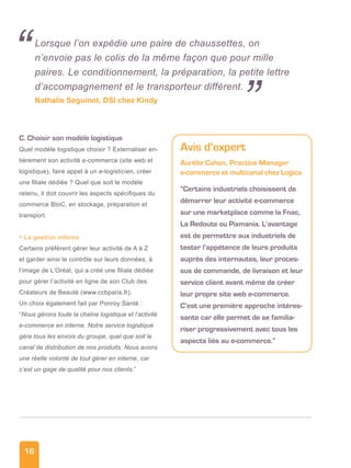 16
C. Choisir son modèle logistique
Quel modèle logistique choisir ? Externaliser en-
tièrement son activité e-commerce (site web et
logistique), faire appel à un e-logisticien, créer
une filiale dédiée ? Quel que soit le modèle
retenu, il doit couvrir les aspects spécifiques du
commerce BtoC, en stockage, préparation et
transport.
• La gestion interne
Certains préfèrent gérer leur activité de A à Z
et garder ainsi le contrôle sur leurs données, à
l’image de L’Oréal, qui a créé une filiale dédiée
pour gérer l’activité en ligne de son Club des
Créateurs de Beauté (www.ccbparis.fr).
Un choix également fait par Ponroy Santé :
“Nous gérons toute la chaîne logistique et l’activité
e-commerce en interne. Notre service logistique
gère tous les envois du groupe, quel que soit le
canal de distribution de nos produits. Nous avons
une réelle volonté de tout gérer en interne, car
c’est un gage de qualité pour nos clients.”
Lorsque l’on expédie une paire de chaussettes, on
n’envoie pas le colis de la même façon que pour mille
paires. Le conditionnement, la préparation, la petite lettre
d’accompagnement et le transporteur diffèrent.
Nathalie Seguinot, DSI chez Kindy
“
Avis d’expert
Aurélie Cahon, Practice Manager
e-commerce et multicanal chez Logica
“Certains industriels choisissent de
démarrer leur activité e-commerce
sur une marketplace comme la Fnac,
La Redoute ou Pixmania. L’avantage
est de permettre aux industriels de
tester l’appétence de leurs produits
auprès des internautes, leur proces-
sus de commande, de livraison et leur
service client avant même de créer
leur propre site web e-commerce.
C’est une première approche intéres-
sante car elle permet de se familia-
riser progressivement avec tous les
aspects liés au e-commerce.”
”
 