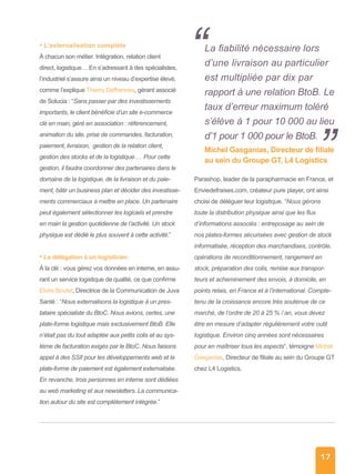 17
• L’externalisation complète
À chacun son métier. Intégration, relation client
direct, logistique… En s’adressant à des spécialistes,
l’industriel s’assure ainsi un niveau d’expertise élevé,
comme l’explique Thierry Deffrennes, gérant associé
de Solucia : “Sans passer par des investissements
importants, le client bénéficie d’un site e-commerce
clé en main, géré en association : référencement,
animation du site, prise de commandes, facturation,
paiement, livraison, gestion de la relation client,
gestion des stocks et de la logistique… Pour cette
gestion, il faudra coordonner des partenaires dans le
domaine de la logistique, de la livraison et du paie-
ment, bâtir un business plan et décider des investisse-
ments commerciaux à mettre en place. Un partenaire
peut également sélectionner les logiciels et prendre
en main la gestion quotidienne de l’activité. Un stock
physique est dédié le plus souvent à cette activité.”
• La délégation à un logisticien
À la clé : vous gérez vos données en interne, en assu-
rant un service logistique de qualité, ce que confirme
Elvire Boutet, Directrice de la Communication de Juva
Santé : “Nous externalisons la logistique à un pres-
tataire spécialiste du BtoC. Nous avions, certes, une
plate-forme logistique mais exclusivement BtoB. Elle
n’était pas du tout adaptée aux petits colis et au sys-
tème de facturation exigés par le BtoC. Nous faisons
appel à des SSII pour les développements web et la
plate-forme de paiement est également externalisée.
En revanche, trois personnes en interne sont dédiées
au web marketing et aux newsletters. La communica-
tion autour du site est complétement intégrée.”
Parashop, leader de la parapharmacie en France, et
Enviedefraises.com, créateur pure player, ont ainsi
choisi de déléguer leur logistique. “Nous gérons
toute la distribution physique ainsi que les flux
d’informations associés : entreposage au sein de
nos plates-formes sécurisées avec gestion de stock
informatisée, réception des marchandises, contrôle,
opérations de reconditionnement, rangement en
stock, préparation des colis, remise aux transpor-
teurs et acheminement des envois, à domicile, en
points relais, en France et à l’international. Compte-
tenu de la croissance encore très soutenue de ce
marché, de l’ordre de 20 à 25 % / an, vous devez
être en mesure d’adapter régulièrement votre outil
logistique. Environ cinq années sont nécessaires
pour en maîtriser tous les aspects“, témoigne Michel
Gasganias, Directeur de filiale au sein du Groupe GT
chez L4 Logistics.
La fiabilité nécessaire lors
d’une livraison au particulier
est multipliée par dix par
rapport à une relation BtoB. Le
taux d’erreur maximum toléré
s’élève à 1 pour 10 000 au lieu
d’1 pour 1 000 pour le BtoB.
Michel Gasganias, Directeur de filiale
au sein du Groupe GT, L4 Logistics
“
”
 