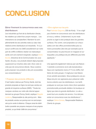 18
CONCLUSION
Gérer finement la concurrence avec ses
distributeurs
Les industriels qui font de la distribution directe,
les retailers qui créent leur propre marque… Les
interactions se complexifient. Maintenir la com-
plémentarité de ses activités reste au cœur des
relations entre distributeurs et industriels. ”Il n’y a
aucun conflit avec les GMS actuellement car notre
part de chiffre d’affaires réalisé via maboutique-
sante.com est vraiment marginale, explique Elvire
Boutet, Directrice de la Communication de Juva
Santé. De plus, nos produits étaient déjà proposés
auparavant sur d’autres sites web. Donc cela ne
crée pas de concurrence directe. Nous voulions
juste proposer nos produits à des prix accessibles
aux consommateurs.”
• Proposer des produits différents
C’est l’option retenue par Ponroy Santé, dont les
produits proposés en ligne ne sont pas vendus en
grande et moyenne surfaces (GMS). “Toutes les
marques vendues sur notre site internet appar-
tiennent au groupe Ponroy Santé, explique Magalie
Leclercq, Responsable du site ponroy.com. Mais
les produits vendus sur ponroy.com ne sont propo-
sés qu’en vente à distance. Chaque canal de distri-
bution possède ses propres marques et ses propres
produits, ce qui limite l’effet de concurrence.”
• Être vigilant sur les prix
Pour Nathalie Seguinot, DSI de Kindy : “Il ne s’agit
pas d’entrer en concurrence avec les distributeurs
et nous y veillons. Unitairement, le prix reste
proche ou égal à celui pratiqué dans les grandes
surfaces. Par contre, sont proposées sur chaus-
settes.com des offres promotionnelles plus ou
moins ponctuelles (des lots par exemple) que le
consommateur ne peut trouver en magasin et sur
lesquelles une politique de prix différente peut être
appliquée.”
Une approche également retenue par Léa Nature :
“L’activité e-commerce via le site leanaturebou-
tique.com représente moins d’1 % du chiffre d’af-
faires de notre groupe. Il s’agit pour Léa Nature
d’une activité secondaire. Nous pratiquons une po-
litique de prix non agressive pour préserver cette
bonne entente avec les distributeurs. Les tarifs
pratiqués ne sont pas moins chers (hors opération
promotionnelle ponctuelle dédiée à la boutique en
ligne) que dans la grande distribution. Le site a
avant tout une vocation de service, il ne doit pas
entrer en concurrence avec les distributeurs ”,
explique Céline Ouisse, Responsable Relations
Clients du groupe.
 