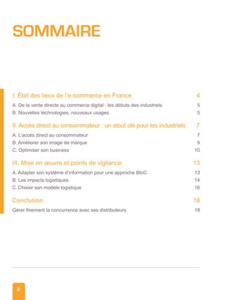 2
SOMMAIRE
I. État des lieux de l’e-commerce en France	 4
A. De la vente directe au commerce digital : les débuts des industriels	 5
B. Nouvelles technologies, nouveaux usages 	 5
II. Accès direct au consommateur : un atout clé pour les industriels 	 7
A. L’accès direct au consommateur 	 7
B. Améliorer son image de marque 	 9
C. Optimiser son business 	 10
III. Mise en œuvre et points de vigilance 	 13
A. Adapter son système d’information pour une approche BtoC	 13
B. Les impacts logistiques 	 14
C. Choisir son modèle logistique	 16
Conclusion 	 18
Gérer finement la concurrence avec ses distributeurs	 18
 