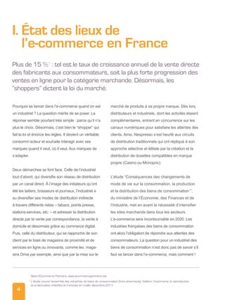 4
I.État des lieux de
l’e-commerce en France
Plus de 15 %1
: tel est le taux de croissance annuel de la vente directe
des fabricants aux consommateurs, soit la plus forte progression des
ventes en ligne pour la catégorie marchande. Désormais, les
“shoppers” dictent la loi du marché.
Pourquoi se lancer dans l’e-commerce quand on est
un industriel ? La question mérite de se poser. La
réponse semble pourtant très simple : parce qu’il n’a
plus le choix. Désormais, c’est bien le “shopper” qui
fait la loi et énonce les règles. Il devient un véritable
consomm’acteur et souhaite interagir avec ses
marques quand il veut, où il veut. Aux marques de
s’adapter.
Deux démarches se font face. Celle de l’industriel
tout d’abord, qui diversifie son réseau de distribution
par un canal direct. À l’image des initiateurs qu’ont
été les laitiers, brasseurs et journaux, l’industriel a
su diversifier ses modes de distribution indirecte
à travers différents relais – tabacs, points presse,
stations-services, etc. – et adresser la distribution
directe par la vente par correspondance, la vente à
domicile et désormais grâce au commerce digital.
Puis, celle du distributeur, qui se rapproche de son
client par le biais de magasins de proximité et de
services en ligne ou innovants, comme les maga-
sins Drive par exemple, ainsi que par la mise sur le
marché de produits à sa propre marque. Dès lors,
distributeurs et industriels, dont les activités étaient
complémentaires, entrent en concurrence sur les
canaux numériques pour satisfaire les attentes des
clients. Ainsi, Nespresso s’est heurté aux circuits
de distribution traditionnels qui ont répliqué à son
approche sélective et élitiste par la création et la
distribution de dosettes compatibles en marque
propre (Casino ou Monoprix).
L’étude “Conséquences des changements de
mode de vie sur la consommation, la production
et la distribution des biens de consommation2
”,
du ministère de l’Économie, des Finances et de
l’Industrie, met en avant la nécessité d’intensifier
les sites marchands dans tous les secteurs.
L’e-commerce sera incontournable en 2020. Les
industries françaises des biens de consommation
ont alors l’obligation de répondre aux attentes des
consommateurs. La question pour un industriel des
biens de consommation n’est donc pas de savoir s’il
faut se lancer dans l’e-commerce, mais comment !
1
Selon ECommerce Partners, www.ecommercepartners.net
2 
L’étude couvre l’ensemble des industries de biens de consommation (hors pharmacie), l’édition, l’imprimerie, la reproduction
et la fabrication d’étoffes et d’articles en maille, décembre 2011
 