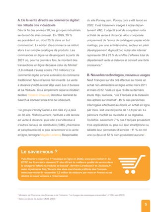 5
A. De la vente directe au commerce digital :
les débuts des industriels
Dès la fin des années 90, les groupes industriels
se dotent de sites internet. En 1999, 39 %
en possèdent un, dont 25 % dans un but
commercial3
. La notion d’e-commerce se réduit
alors à un simple catalogue de produits. Les
commandes en ligne se développent à partir de
2001 où, pour la première fois, le montant des
transactions en ligne dépasse celui du Minitel4
(1,6 milliard d’euros contre 712 millions).“Le
commerce digital est une extension du commerce
traditionnel. Nous n’avons rien inventé. La vente
à distance (VAD) existait déjà avec Les 3 Suisses
et La Redoute. On a simplement copié le modèle”,
déclare Frédéric Chauvat, Directeur Général de
Search  Connect et ex-DSI de Cdiscount.
“Le groupe Ponroy Santé a été créé il y a plus
de 30 ans. Historiquement, l’activité a été lancée
en vente à distance, puis elle s’est étendue à
d’autres canaux de distribution (GMS, pharmacie
et parapharmacie) et plus récemment à la vente
en ligne, témoigne Magalie Leclercq, Responsable
du site Ponroy.com. Ponroy.com a été lancé en
2002. Il est totalement intégré à notre dépar-
tement VAD. L’objectif était de compléter notre
activité de vente à distance, alors composée
uniquement de l’envoi de catalogues papier et de
mailings, par une activité online, secteur en plein
développement. Aujourd’hui, notre site internet
représente 20 à 25 % du chiffre d’affaires total du
département vente à distance et connaît une forte
croissance.”
B. Nouvelles technologies, nouveaux usages
Neuf Français sur dix ont effectué au moins un
achat non-alimentaire en ligne entre mars 2011
et mars 2012. Voilà ce que révèle la dernière
étude Ifop / Generix, “Les Français et la livraison
des achats sur internet”. 45 % des personnes
interrogées effectuent au moins un achat en ligne
par mois, soit une moyenne de 12,8 par an. Le
parcours d’achat se diversifie et se digitalise.
Toutefois, seulement 7 % des Français possèdent
trois applications ou plus sur leur smartphone ou
tablette leur permettant d’acheter : 11 % en ont
une ou deux et 82 % n’en possèdent aucune5
.
Le saviez-vous ?
Yves Rocher a ouvert sa 1re
boutique en ligne en 2000, www.yves-rocher.fr. En
2012, les Français le classent 3e
site offrant la meilleure qualité de service dans
la catégorie “Mode et produits de beauté”, derrière Laredoute.fr et 3suisses.fr,
selon le palmarès Ifop/Generix des sites marchands préférés des Français.
www.yves-rocher.fr rassemble 1,5 million de visiteurs par mois en France et est
décliné en seize versions à l’international.
3
Ministère de l’Économie, des Finances et de l’Industrie : “Le 4 pages des statistiques industrielles”, n°136, août 2000
4
Selon une étude de Jupiter MMXI, 2000
 