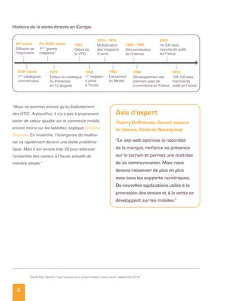 6
“Nous ne sommes encore qu’au balbutiement
des NTIC. Aujourd’hui, il n’y a pas à proprement
parler de valeur ajoutée sur le commerce mobile,
encore moins sur les tablettes, explique Frédéric
Chauvat. En revanche, l’émergence du multica-
nal va rapidement devenir une réelle probléma-
tique. Mais il est encore trop tôt pour adresser
l’ensemble des canaux à l’heure actuelle de
manière simple.”
Avis d’expert
Thierry Deffrennes, Gérant associé
de Solucia, filiale de Neeetgroup
“Le site web optimise la notoriété
de la marque, renforce sa présence
sur le terrain et permet une maîtrise
de sa communication. Mais nous
devons raisonner de plus en plus
avec tous les supports numériques.
De nouvelles applications utiles à la
promotion des ventes et à la vente se
développent sur les mobiles.”
5
Étude Ifop/Generix, “Les Français et la consommation cross canal”, septembre 2012
Diffusion de
l’imprimerie
XVe
siècle
1ers
“grands
magasins”
Fin XVIIIe
siècle
Début de
la VPC
1922 Multiplication
des magasins
d’usine
1970 - 1979
Démocratisation
de l’internet
1990 - 1999 14 500 sites
marchands actifs
en France
2005
1ers
catalogues
commerciaux
XVIIe
siècle
Édition du catalogue
du Printemps
en 12 langues
1870
1er
magasin
d’usine
à Troyes
1936
Lancement
du Minitel
1982
Développement des
premiers sites de
e-commerce en France
1998
104 100 sites
marchands
actifs en France
2012
histoire de la vente directe en Europe
 