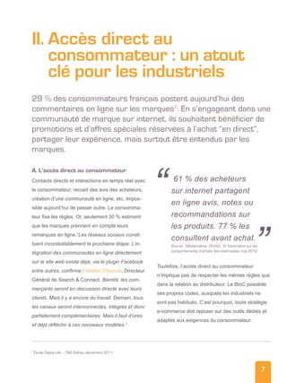 7
II. Accès direct au
consommateur : un atout
clé pour les industriels
29 % des consommateurs français postent aujourd’hui des
commentaires en ligne sur les marques6
. En s’engageant dans une
communauté de marque sur internet, ils souhaitent bénéficier de
promotions et d’offres spéciales réservées à l’achat “en direct”,
partager leur expérience, mais surtout être entendus par les
marques.
A. L’accès direct au consommateur
Contacts directs et interactions en temps réel avec
le consommateur, recueil des avis des acheteurs,
création d’une communauté en ligne, etc. Impos-
sible aujourd’hui de passer outre. Le consomma-
teur fixe les règles. Or, seulement 30 % estiment
que les marques prennent en compte leurs
remarques en ligne.“Les réseaux sociaux consti-
tuent incontestablement la prochaine étape. L’in-
tégration des communautés en ligne directement
sur le site web existe déjà, via le plugin Facebook
entre autres, confirme Frédéric Chauvat, Directeur
Général de Search  Connect. Bientôt, les com-
merçants seront en discussion directe avec leurs
clients. Mais il y a encore du travail. Demain, tous
les canaux seront interconnectés, intégrés et donc
parfaitement complémentaires. Mais il faut d’ores
et déjà réfléchir à ces nouveaux modèles.”
Toutefois, l’accès direct au consommateur
n’implique pas de respecter les mêmes règles que
dans la relation au distributeur. Le BtoC possède
ses propres codes, auxquels les industriels ne
sont pas habitués. C’est pourquoi, toute stratégie
e-commerce doit reposer sur des outils dédiés et
adaptés aux exigences du consommateur.
6
Étude Digital Life – TNS Sofres, décembre 2011
61 % des acheteurs
sur internet partagent
en ligne avis, notes ou
recommandations sur
les produits. 77 % les
consultent avant achat.
Source : Médiamétrie - FEVAD, 8e
baromètre sur les
comportements d’achats des internautes, mai 2012
“
”
 