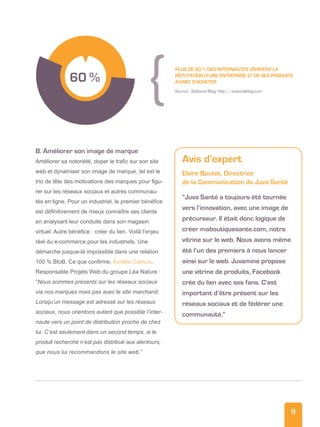 9
B. Améliorer son image de marque
Améliorer sa notoriété, doper le trafic sur son site
web et dynamiser son image de marque, tel est le
trio de tête des motivations des marques pour figu-
rer sur les réseaux sociaux et autres communau-
tés en ligne. Pour un industriel, le premier bénéfice
est définitivement de mieux connaître ses clients
en analysant leur conduite dans son magasin
virtuel. Autre bénéfice : créer du lien. Voilà l’enjeu
réel du e-commerce pour les industriels. Une
démarche jusque-là impossible dans une relation
100 % BtoB. Ce que confirme, Aurélie Camus,
Responsable Projets Web du groupe Léa Nature :
“Nous sommes présents sur les réseaux sociaux
via nos marques mais pas avec le site marchand.
Lorsqu’un message est adressé sur les réseaux
sociaux, nous orientons autant que possible l’inter-
naute vers un point de distribution proche de chez
lui. C’est seulement dans un second temps, si le
produit recherché n’est pas distribué aux alentours,
que nous lui recommandons le site web.”
60 %
Plus de 60 % des internautes vérifient la
réputation d’une entreprise et de ses produits
avant d’acheter.
Source : SoSocial Blog, http://sosocialblog.com
Avis d’expert
Elvire Boutet, Directrice
de la Communication de Juva Santé
“Juva Santé a toujours été tournée
vers l’innovation, avec une image de
précurseur. Il était donc logique de
créer maboutiquesante.com, notre
vitrine sur le web. Nous avons même
été l’un des premiers à nous lancer
ainsi sur le web. Juvamine propose
une vitrine de produits, Facebook
crée du lien avec ses fans. C’est
important d’être présent sur les
réseaux sociaux et de fédérer une
communauté.”
 