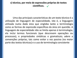c) técnico, por meio de expressões próprias de textos
                           científicos. 



        Uma das principais características de um texto técnico é a
utilização de linguagem de especialidade, isto é, a linguagem
utilizada numa dada área que engloba tanto a terminologia
como as formas de expressão específicas da área em questão. A
linguagem de especialidade não se limita apenas à terminologia;
ela inclui termos funcionais (que descrevem operações ou
processos), e propriedades sintáticas e gramaticais; adere a
convenções próprias, tais como evitar a voz passiva (na maior
parte dos textos técnicos) e o uso de terminologia consistente
 