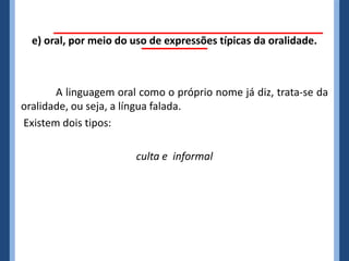 e) oral, por meio do uso de expressões típicas da oralidade.



       A linguagem oral como o próprio nome já diz, trata-se da
oralidade, ou seja, a língua falada.
Existem dois tipos:

                       culta e informal
 