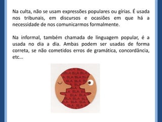 Na culta, não se usam expressões populares ou gírias. É usada
nos tribunais, em discursos e ocasiões em que há a
necessidade de nos comunicarmos formalmente.

Na informal, também chamada de linguagem popular, é a
usada no dia a dia. Ambas podem ser usadas de forma
correta, se não cometidos erros de gramática, concordância,
etc...
 