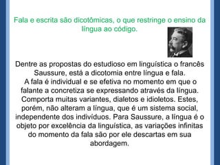Fala e escrita são dicotômicas, o que restringe o ensino da
                      língua ao código.



Dentre as propostas do estudioso em linguística o francês
      Saussure, está a dicotomia entre língua e fala.
   A fala é individual e se efetiva no momento em que o
  falante a concretiza se expressando através da língua.
  Comporta muitas variantes, dialetos e idioletos. Estes,
  porém, não alteram a língua, que é um sistema social,
independente dos indivíduos. Para Saussure, a língua é o
 objeto por excelência da linguística, as variações infinitas
     do momento da fala são por ele descartas em sua
                         abordagem.
 
