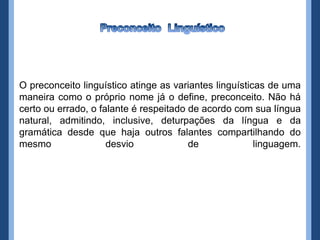 O preconceito linguístico atinge as variantes linguísticas de uma
maneira como o próprio nome já o define, preconceito. Não há
certo ou errado, o falante é respeitado de acordo com sua língua
natural, admitindo, inclusive, deturpações da língua e da
gramática desde que haja outros falantes compartilhando do
mesmo                desvio             de              linguagem.
 