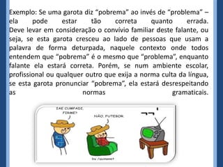 Exemplo: Se uma garota diz “pobrema” ao invés de “problema” –
ela     pode     estar    tão     correta     quanto     errada.
Deve levar em consideração o convívio familiar deste falante, ou
seja, se esta garota cresceu ao lado de pessoas que usam a
palavra de forma deturpada, naquele contexto onde todos
entendem que “pobrema” é o mesmo que “problema”, enquanto
falante ela estará correta. Porém, se num ambiente escolar,
profissional ou qualquer outro que exija a norma culta da língua,
se esta garota pronunciar “pobrema”, ela estará desrespeitando
as                      normas                       gramaticais.
 