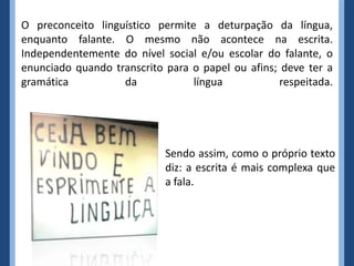O preconceito linguístico permite a deturpação da língua,
enquanto falante. O mesmo não acontece na escrita.
Independentemente do nível social e/ou escolar do falante, o
enunciado quando transcrito para o papel ou afins; deve ter a
gramática          da            língua            respeitada.




                            Sendo assim, como o próprio texto
                            diz: a escrita é mais complexa que
                            a fala.
 