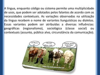 A língua, enquanto código ou sistema permite uma multiplicidade
de usos, que podem ser adotados pelos falantes de acordo com as
necessidades contextuais. As variações observadas na utilização
da língua recebem o nome de variantes liunguísticas ou dialetos.
Essas variantes podem ser atribuídas a diversas influências:
geográficas (regionalismo), sociológica (classe social) ou
contextuais (assunto, público alvo, circunstância da comunicação).
 
