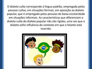O dialeto culto corresponde à língua-padrão, empregada pelas
 pessoas cultas, em situações formais, em oposição ao dialeto
popular, que é empregado pelas pessoas de baixa escolaridade
 em situações informais. As características que diferenciam o
dialeto culto do dialeto popular não são rígidas, uma vez que o
   dialeto sofre influência do contexto em que o falante está
                             inserido.
 