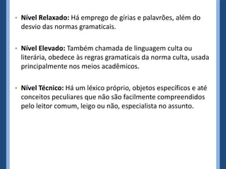 • Nível Relaxado: Há emprego de gírias e palavrões, além do
  desvio das normas gramaticais.

• Nível Elevado: Também chamada de linguagem culta ou
  literária, obedece às regras gramaticais da norma culta, usada
  principalmente nos meios acadêmicos.

• Nível Técnico: Há um léxico próprio, objetos específicos e até
  conceitos peculiares que não são facilmente compreendidos
  pelo leitor comum, leigo ou não, especialista no assunto.
 