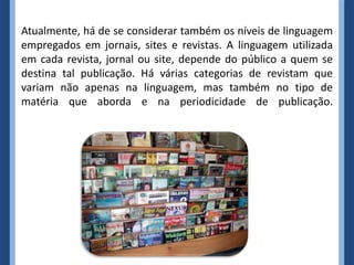 Atualmente, há de se considerar também os níveis de linguagem
empregados em jornais, sites e revistas. A linguagem utilizada
em cada revista, jornal ou site, depende do público a quem se
destina tal publicação. Há várias categorias de revistam que
variam não apenas na linguagem, mas também no tipo de
matéria que aborda e na periodicidade de publicação.
 