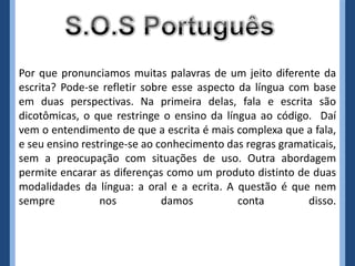 Por que pronunciamos muitas palavras de um jeito diferente da
escrita? Pode-se refletir sobre esse aspecto da língua com base
em duas perspectivas. Na primeira delas, fala e escrita são
dicotômicas, o que restringe o ensino da língua ao código. Daí
vem o entendimento de que a escrita é mais complexa que a fala,
e seu ensino restringe-se ao conhecimento das regras gramaticais,
sem a preocupação com situações de uso. Outra abordagem
permite encarar as diferenças como um produto distinto de duas
modalidades da língua: a oral e a ecrita. A questão é que nem
sempre           nos          damos          conta        disso.
 