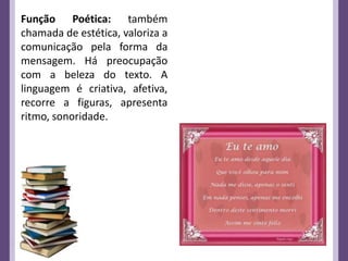 Função Poética: também
chamada de estética, valoriza a
comunicação pela forma da
mensagem. Há preocupação
com a beleza do texto. A
linguagem é criativa, afetiva,
recorre a figuras, apresenta
ritmo, sonoridade.
 