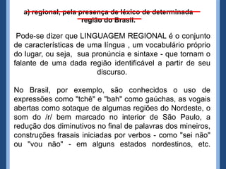 a) regional, pela presença de léxico de determinada
                     região do Brasil.

 Pode-se dizer que LINGUAGEM REGIONAL é o conjunto
de características de uma língua , um vocabulário próprio
do lugar, ou seja, sua pronúncia e sintaxe - que tornam o
falante de uma dada região identificável a partir de seu
                        discurso.

No Brasil, por exemplo, são conhecidos o uso de
expressões como "tchê" e "bah" como gaúchas, as vogais
abertas como sotaque de algumas regiões do Nordeste, o
som do /r/ bem marcado no interior de São Paulo, a
redução dos diminutivos no final de palavras dos mineiros,
construções frasais iniciadas por verbos - como "sei não"
ou "vou não" - em alguns estados nordestinos, etc.
 