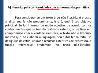 b) literário, pela conformidade com as normas da gramática.


        Para considerar se um texto é ou não literário, é preciso
analisar sua função predominante, isto é, qual é seu objetivo
principal. Se for informar de modo objetivo, de acordo com os
conhecimentos que se tem da realidade exterior, ou se tiver um
compromisso com a verdade científica, o texto não é literário,
mesmo que, ao elaborar a linguagem, seu autor tenha feito uso
de figuras de estilo, utilizado recursos estilísticos de expressão. A
função referencial predomina no texto não-literário.
 